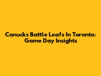 Canucks Battle Leafs In Toronto: Game Day Insights