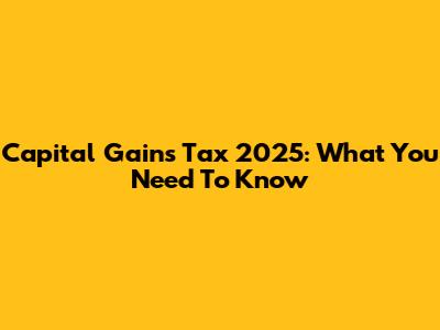 Capital Gains Tax 2025: What You Need To Know