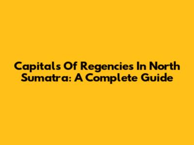 Capitals Of Regencies In North Sumatra: A Complete Guide