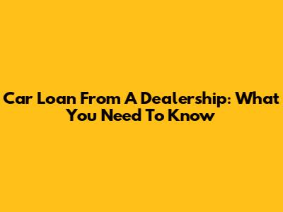 Car Loan From A Dealership: What You Need To Know