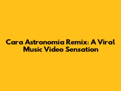 Cara Astronomia Remix: A Viral Music Video Sensation