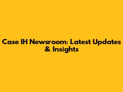 Case IH Newsroom: Latest Updates & Insights