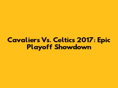 Cavaliers Vs. Celtics 2017: Epic Playoff Showdown