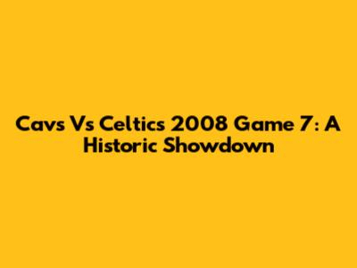 Cavs Vs Celtics 2008 Game 7: A Historic Showdown