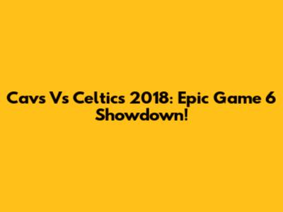Cavs Vs Celtics 2018: Epic Game 6 Showdown!