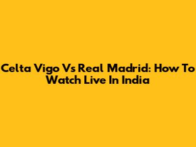 Celta Vigo Vs Real Madrid: How To Watch Live In India