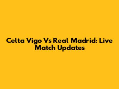 Celta Vigo Vs Real Madrid: Live Match Updates