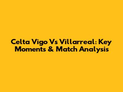 Celta Vigo Vs Villarreal: Key Moments & Match Analysis