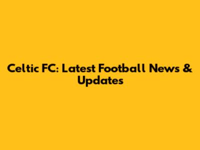 Celtic FC: Latest Football News & Updates