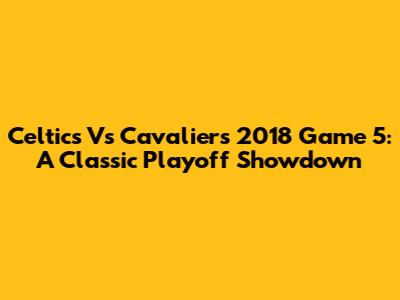 Celtics Vs Cavaliers 2018 Game 5: A Classic Playoff Showdown