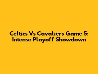 Celtics Vs Cavaliers Game 5: Intense Playoff Showdown