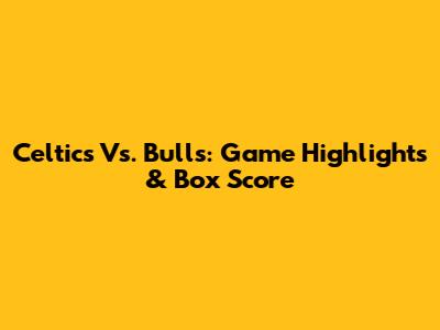 Celtics Vs. Bulls: Game Highlights & Box Score
