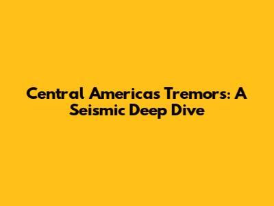 Central America's Tremors: A Seismic Deep Dive