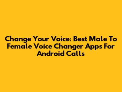 Change Your Voice: Best Male To Female Voice Changer Apps For Android Calls