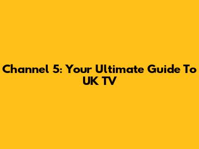 Channel 5: Your Ultimate Guide To UK TV