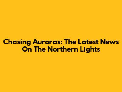 Chasing Auroras: The Latest News On The Northern Lights