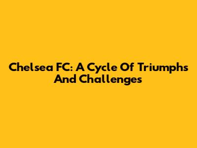 Chelsea FC: A Cycle Of Triumphs And Challenges