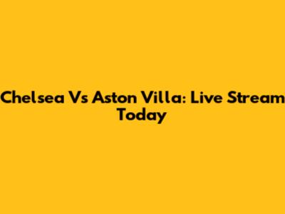 Chelsea Vs Aston Villa: Live Stream Today