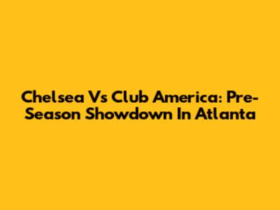 Chelsea Vs Club America: Pre-Season Showdown In Atlanta