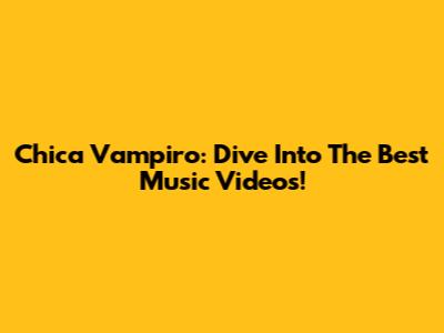 Chica Vampiro: Dive Into The Best Music Videos!