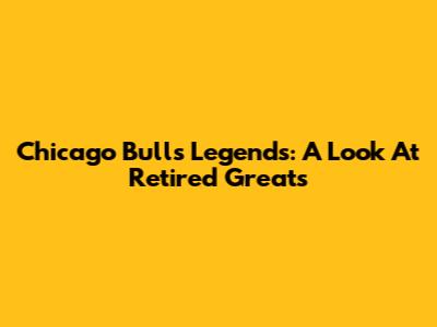 Chicago Bulls Legends: A Look At Retired Greats