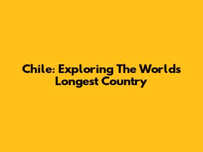 Chile: Exploring The World's Longest Country