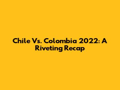Chile Vs. Colombia 2022: A Riveting Recap