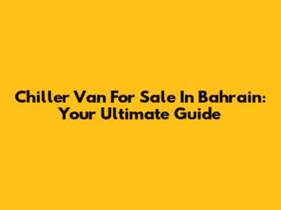 Chiller Van For Sale In Bahrain: Your Ultimate Guide