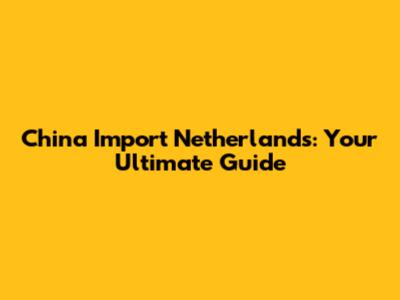 China Import Netherlands: Your Ultimate Guide