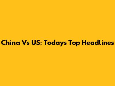 China Vs US: Today's Top Headlines
