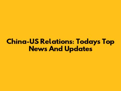 China-US Relations: Today's Top News And Updates