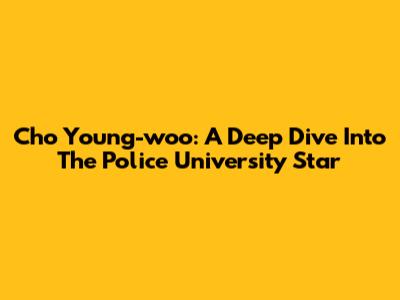 Cho Young-woo: A Deep Dive Into The Police University Star