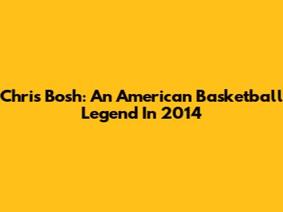 Chris Bosh: An American Basketball Legend In 2014