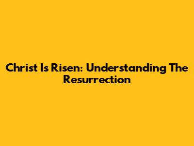 Christ Is Risen: Understanding The Resurrection