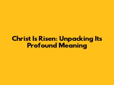 Christ Is Risen: Unpacking Its Profound Meaning