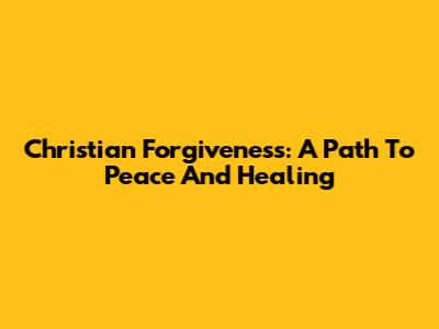 Christian Forgiveness: A Path To Peace And Healing