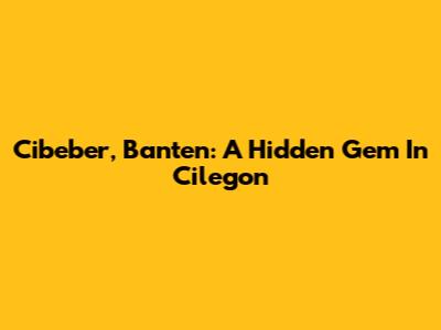 Cibeber, Banten: A Hidden Gem In Cilegon