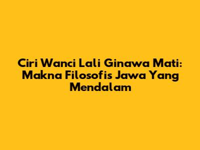 Ciri Wanci Lali Ginawa Mati: Makna Filosofis Jawa Yang Mendalam