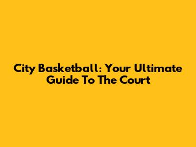 City Basketball: Your Ultimate Guide To The Court