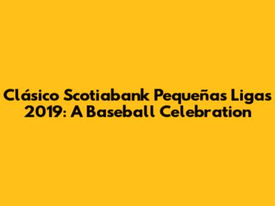 Clásico Scotiabank Pequeñas Ligas 2019: A Baseball Celebration