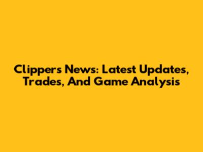 Clippers News: Latest Updates, Trades, And Game Analysis