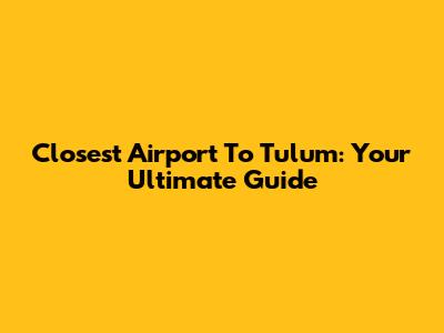 Closest Airport To Tulum: Your Ultimate Guide