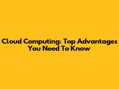 Cloud Computing: Top Advantages You Need To Know