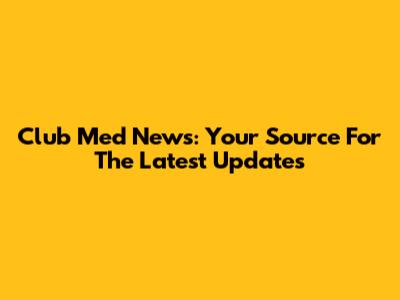 Club Med News: Your Source For The Latest Updates