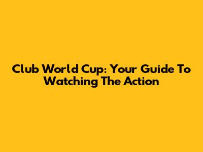 Club World Cup: Your Guide To Watching The Action