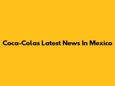 Coca-Cola's Latest News In Mexico