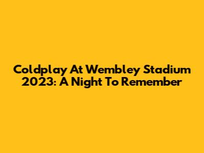 Coldplay At Wembley Stadium 2023: A Night To Remember