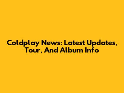 Coldplay News: Latest Updates, Tour, And Album Info