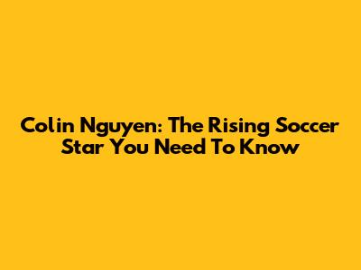 Colin Nguyen: The Rising Soccer Star You Need To Know
