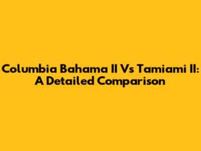 Columbia Bahama II Vs Tamiami II: A Detailed Comparison
